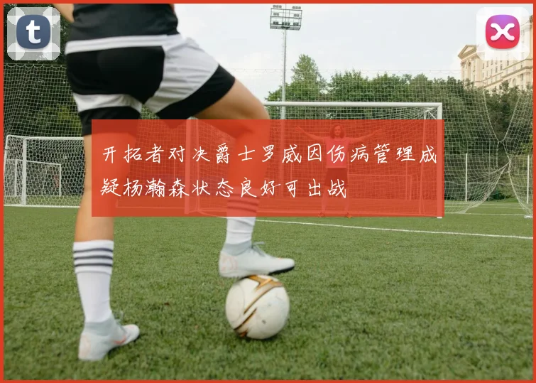 开拓者对决爵士罗威因伤病管理成疑杨瀚森状态良好可出战