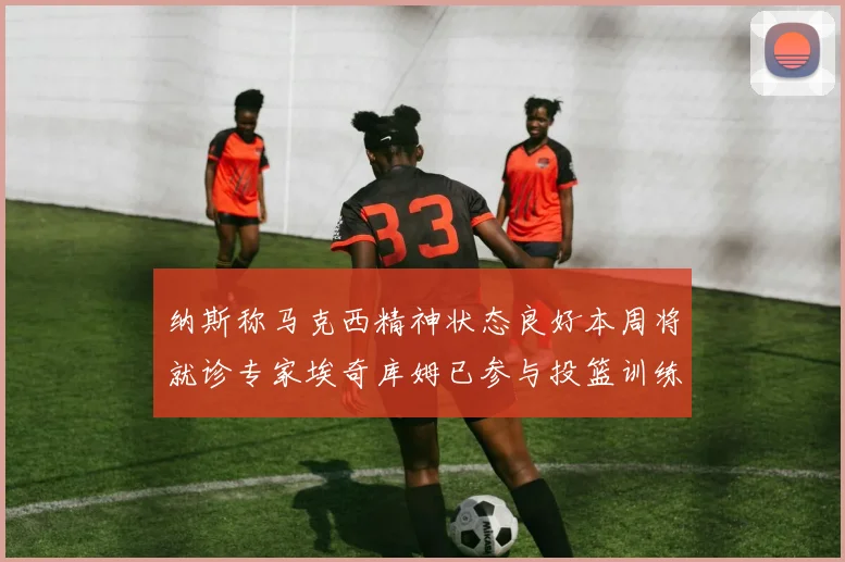 纳斯称马克西精神状态良好本周将就诊专家埃奇库姆已参与投篮训练