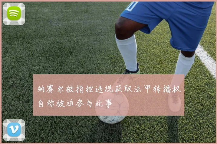 纳赛尔被指控违规获取法甲转播权自称被迫参与此事