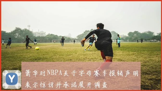 萧华对NBPA关于字母赛季报销声明表示惊讶并承诺展开调查