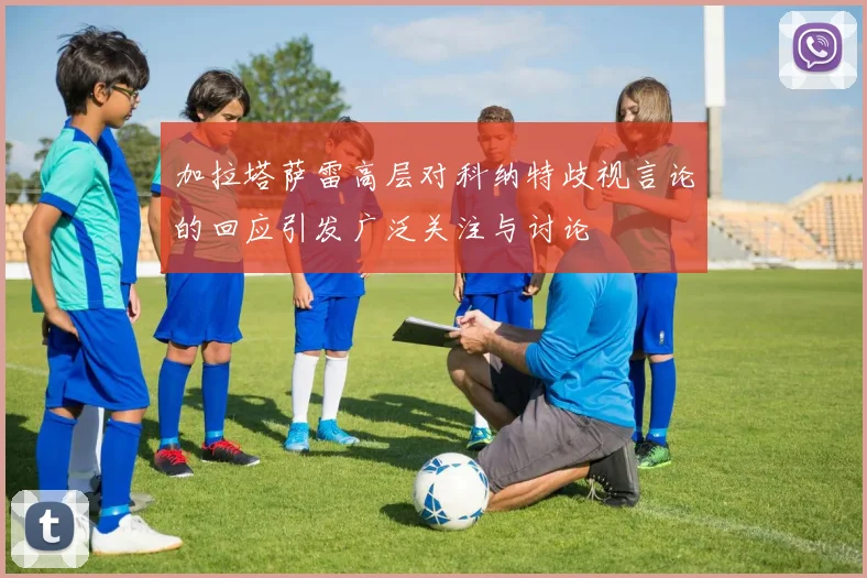 加拉塔萨雷高层对科纳特歧视言论的回应引发广泛关注与讨论