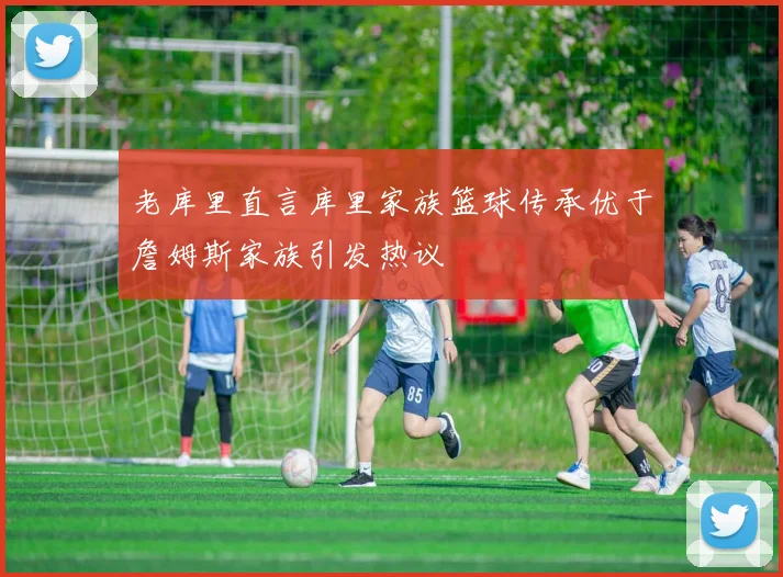 老库里直言库里家族篮球传承优于詹姆斯家族引发热议